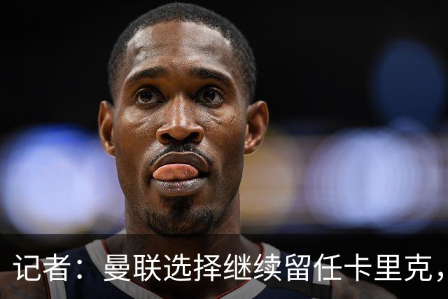 记者：曼联选择继续留任卡里克，一大主要原因来自财务层面