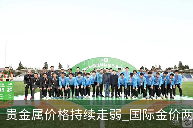 贵金属价格持续走弱 国际金价两月间最大跌幅超15%